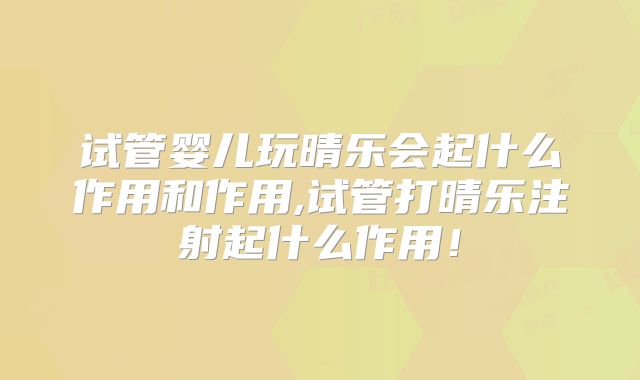 试管婴儿玩晴乐会起什么作用和作用,试管打晴乐注射起什么作用!