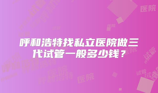 呼和浩特找私立医院做三代试管一般多少钱?