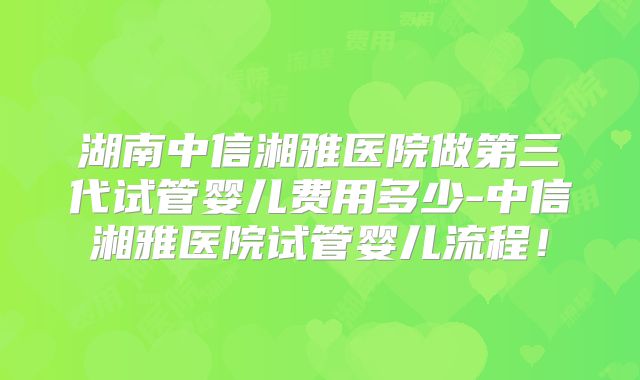 湖南中信湘雅医院做第三代试管婴儿费用多少-中信湘雅医院试管婴儿流程！