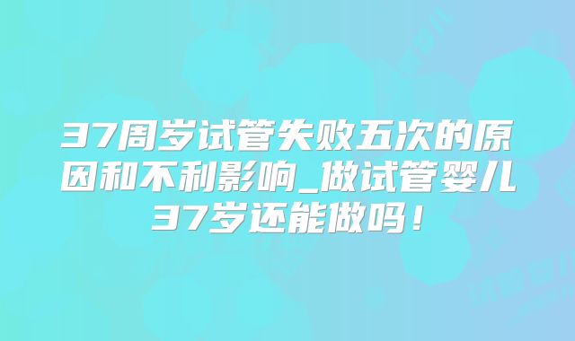 37周岁试管失败五次的原因和不利影响_做试管婴儿37岁还能做吗！