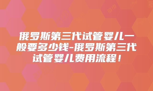 俄罗斯第三代试管婴儿一般要多少钱-俄罗斯第三代试管婴儿费用流程！