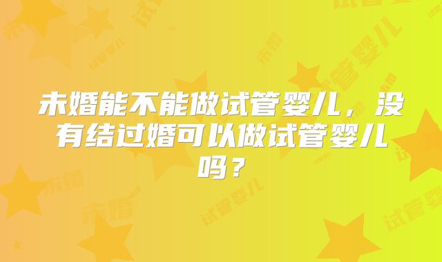 未婚能不能做试管婴儿,没有结过婚可以做试管婴儿吗?