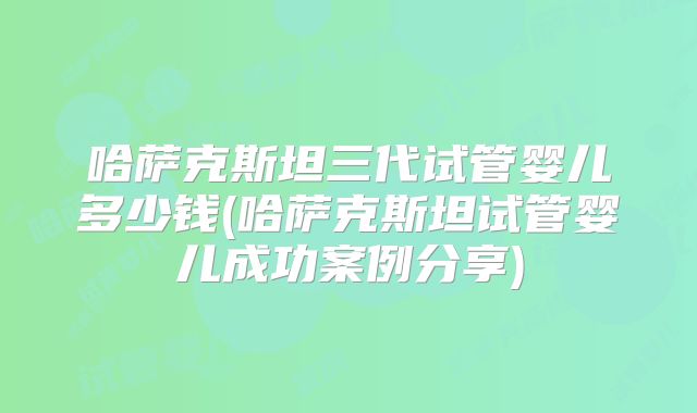 哈萨克斯坦三代试管婴儿多少钱(哈萨克斯坦试管婴儿成功案例分享)