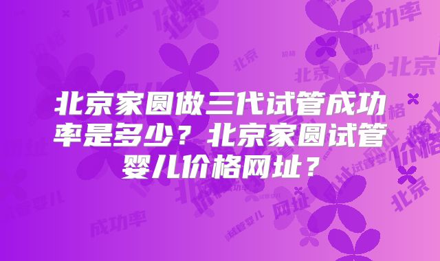 北京家圆做三代试管成功率是多少？北京家圆试管婴儿价格网址？