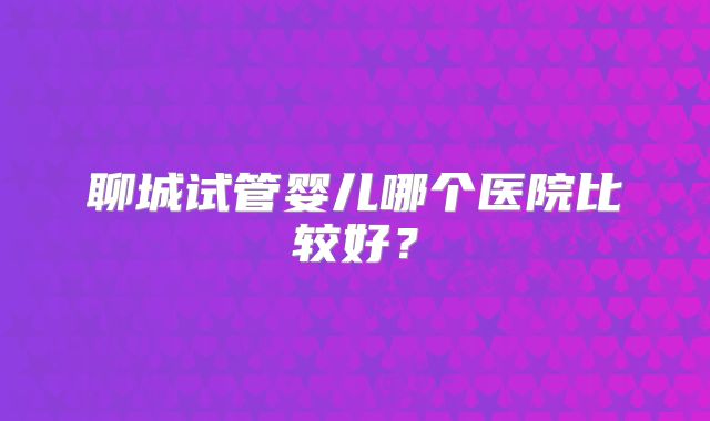 聊城试管婴儿哪个医院比较好?