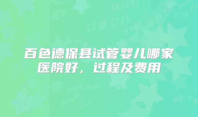 百色德保县试管婴儿哪家医院好，过程及费用