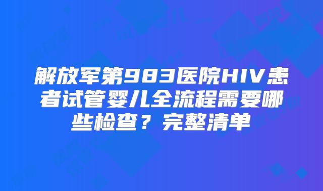 解放军第983医院HIV患者试管婴儿全流程需要哪些检查？完整清单