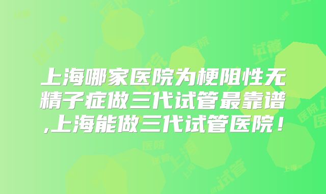 上海哪家医院为梗阻性无精子症做三代试管最靠谱,上海能做三代试管医院!