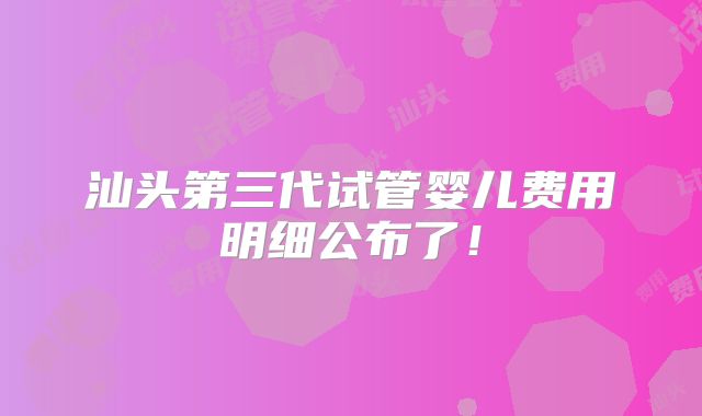汕头第三代试管婴儿费用明细公布了!
