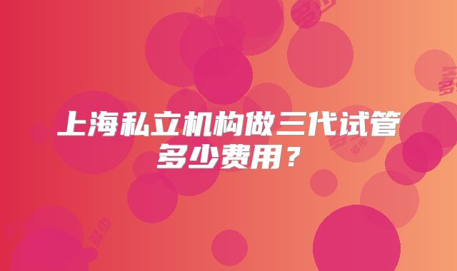 上海私立机构做三代试管多少费用?