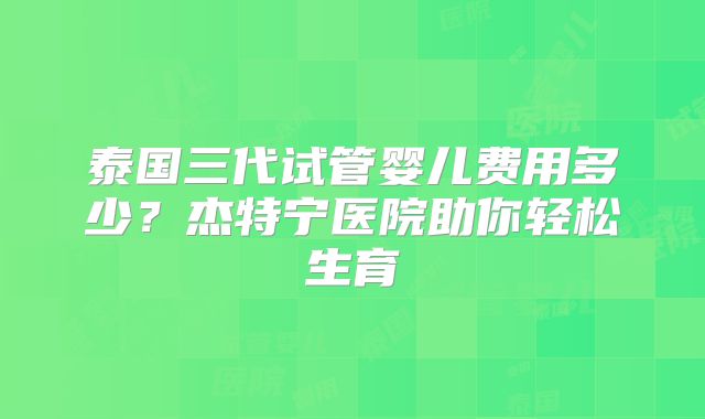 泰国三代试管婴儿费用多少?杰特宁医院助你轻松生育
