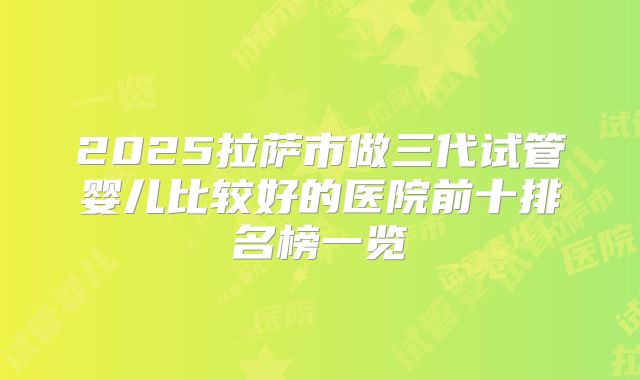 2025拉萨市做三代试管婴儿比较好的医院前十排名榜一览