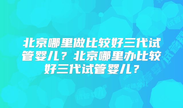 北京哪里做比较好三代试管婴儿？北京哪里办比较好三代试管婴儿？