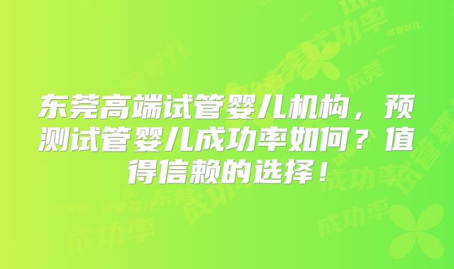东莞高端试管婴儿机构,预测试管婴儿成功率如何?值得信赖的选择!