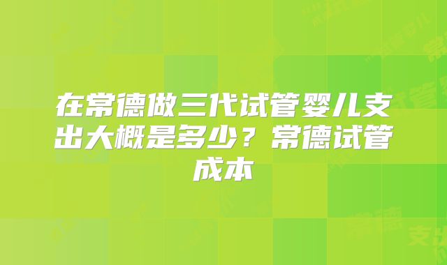 在常德做三代试管婴儿支出大概是多少?常德试管成本