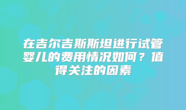 在吉尔吉斯斯坦进行试管婴儿的费用情况如何?值得关注的因素