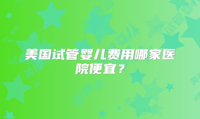 美国试管婴儿费用哪家医院便宜?