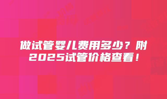 做试管婴儿费用多少？附2025试管价格查看！