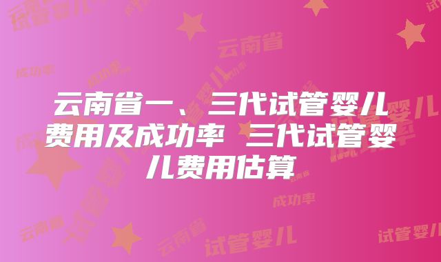 云南省一、三代试管婴儿费用及成功率 三代试管婴儿费用估算