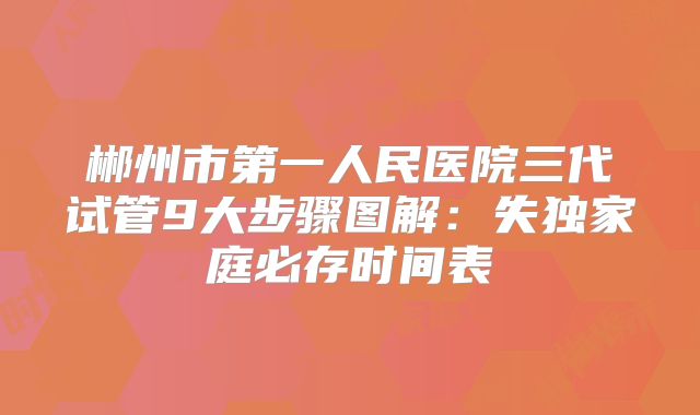 郴州市第一人民医院三代试管9大步骤图解:失独家庭必存时间表