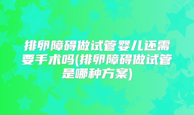 排卵障碍做试管婴儿还需要手术吗(排卵障碍做试管是哪种方案)