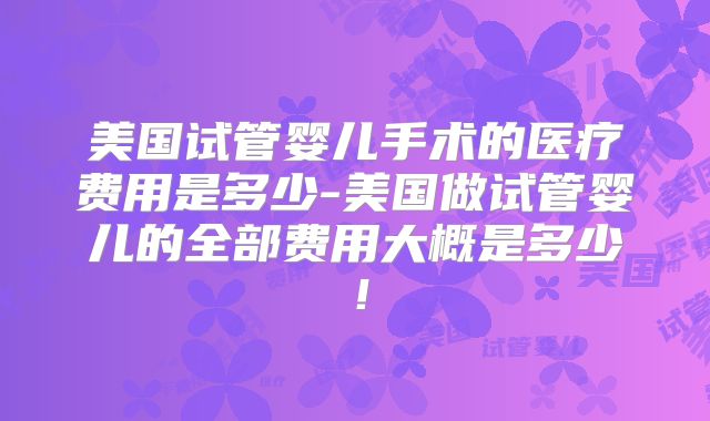 美国试管婴儿手术的医疗费用是多少-美国做试管婴儿的全部费用大概是多少!