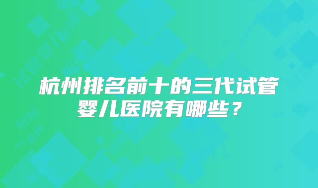 杭州排名前十的三代试管婴儿医院有哪些?