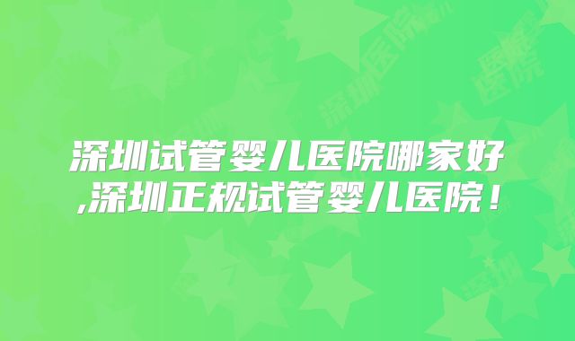 深圳试管婴儿医院哪家好,深圳正规试管婴儿医院！