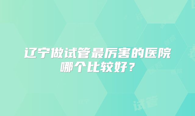 辽宁做试管最厉害的医院哪个比较好?