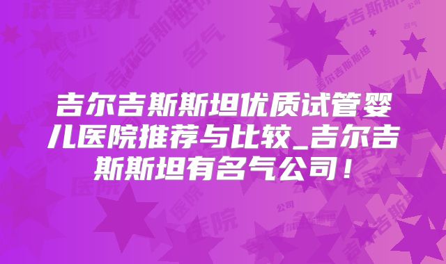 吉尔吉斯斯坦优质试管婴儿医院推荐与比较_吉尔吉斯斯坦有名气公司!