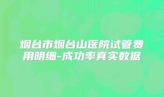 烟台市烟台山医院试管费用明细-成功率真实数据