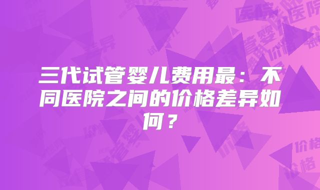 三代试管婴儿费用最：不同医院之间的价格差异如何？