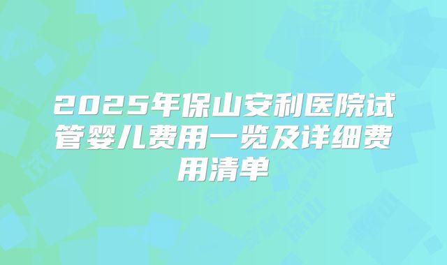 2025年保山安利医院试管婴儿费用一览及详细费用清单
