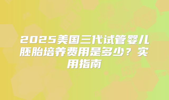 2025美国三代试管婴儿胚胎培养费用是多少?实用指南