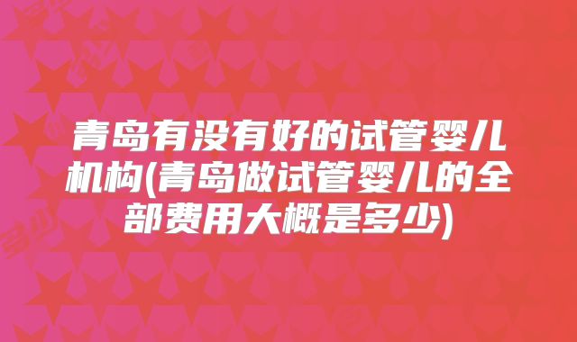 青岛有没有好的试管婴儿机构(青岛做试管婴儿的全部费用大概是多少)