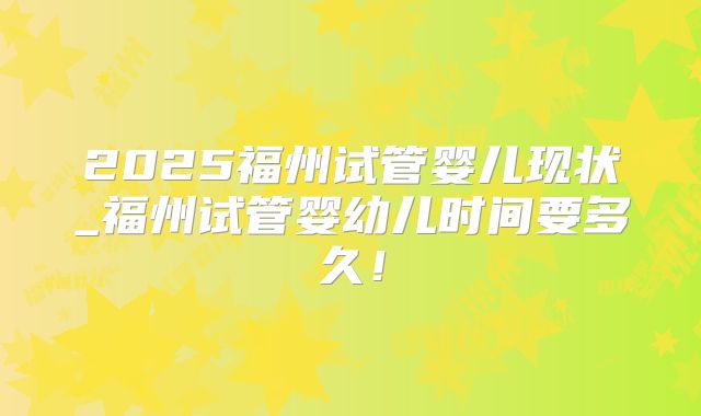 2025福州试管婴儿现状_福州试管婴幼儿时间要多久!