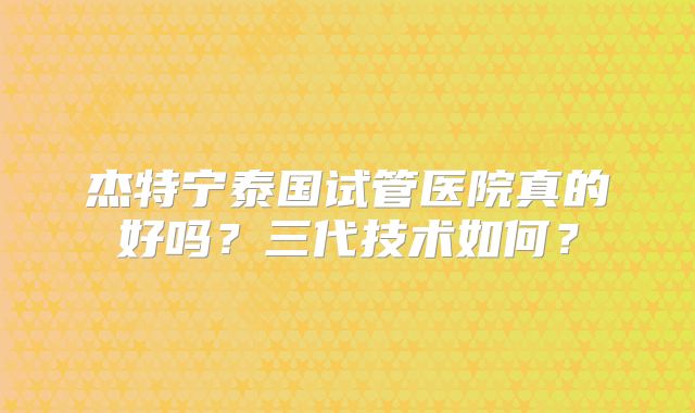 杰特宁泰国试管医院真的好吗？三代技术如何？