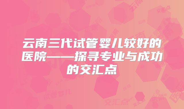 云南三代试管婴儿较好的医院——探寻专业与成功的交汇点