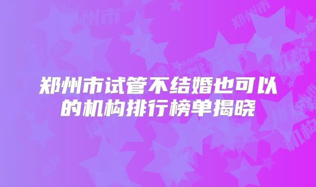 郑州市试管不结婚也可以的机构排行榜单揭晓