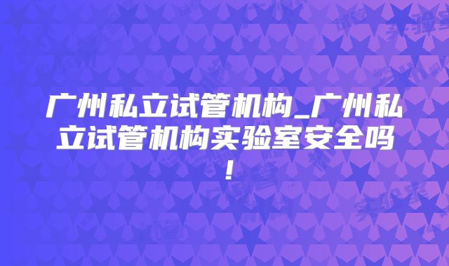 广州私立试管机构_广州私立试管机构实验室安全吗!