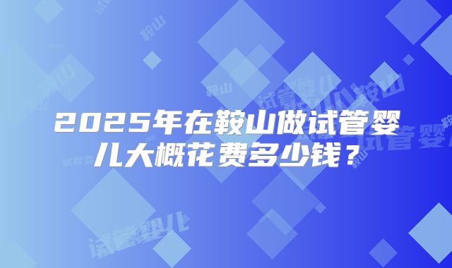 2025年在鞍山做试管婴儿大概花费多少钱？