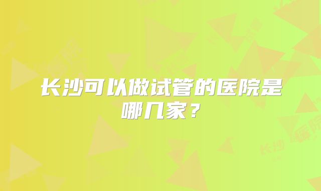 长沙可以做试管的医院是哪几家?