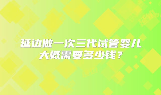 延边做一次三代试管婴儿大概需要多少钱？