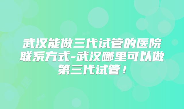 武汉能做三代试管的医院联系方式-武汉哪里可以做第三代试管！