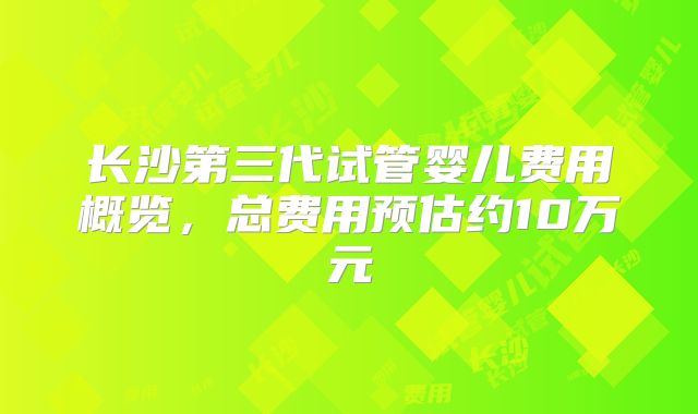 长沙第三代试管婴儿费用概览,总费用预估约10万元