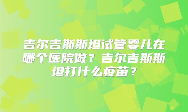 吉尔吉斯斯坦试管婴儿在哪个医院做？吉尔吉斯斯坦打什么疫苗？