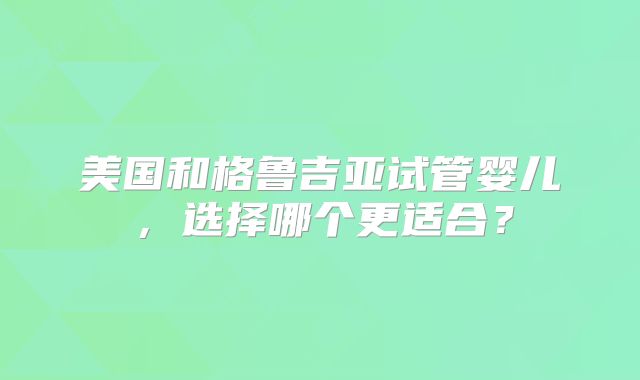 美国和格鲁吉亚试管婴儿,选择哪个更适合?