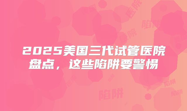 2025美国三代试管医院盘点,这些陷阱要警惕