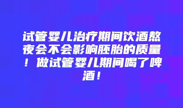 试管婴儿治疗期间饮酒熬夜会不会影响胚胎的质量！做试管婴儿期间喝了啤酒！