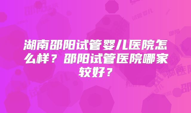 湖南邵阳试管婴儿医院怎么样?邵阳试管医院哪家较好?